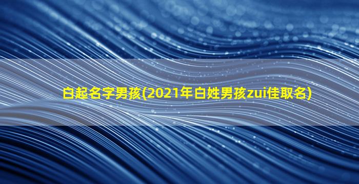 白起名字男孩(2021年白姓男孩zui
佳取名)