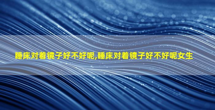 睡床对着镜子好不好呢,睡床对着镜子好不好呢女生