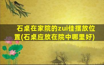 石桌在家院的zui
佳摆放位置(石桌应放在院中哪里好)