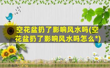 空花盆扔了影响风水吗(空花盆扔了影响风水吗怎么*
)