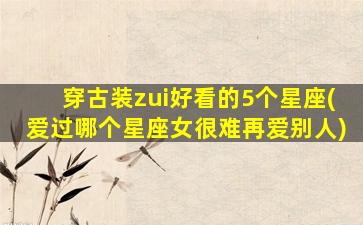穿古装zui
好看的5个星座(爱过哪个星座女很难再爱别人)