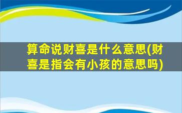 算命说财喜是什么意思(财喜是指会有小孩的意思吗)