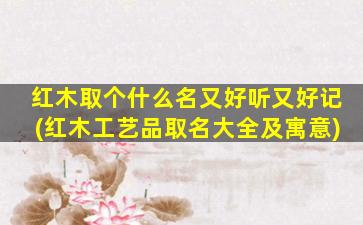 红木取个什么名又好听又好记(红木工艺品取名大全及寓意)