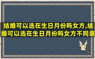 结婚可以选在生日月份吗女方,结婚可以选在生日月份吗女方不同意
