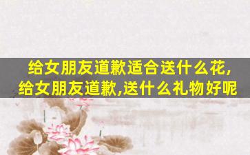 给女朋友道歉适合送什么花,给女朋友道歉,送什么礼物好呢