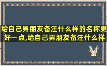 给自己男朋友备注什么样的名称更好一点,给自己男朋友备注什么样的名称更好一点