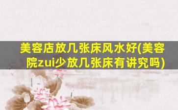 美容店放几张床风水好(美容院zui
少放几张床有讲究吗)