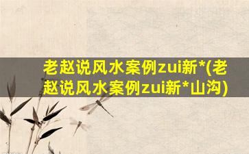 老赵说风水案例zui
新*
(老赵说风水案例zui
新*
山沟)