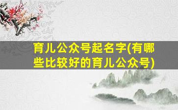育儿公众号起名字(有哪些比较好的育儿公众号)