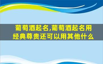 葡萄酒起名,葡萄酒起名用经典尊贵还可以用其他什么