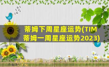 蒂姆下周星座运势(TIM蒂姆一周星座运势2023)