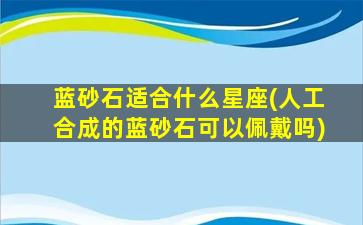 蓝砂石适合什么星座(人工合成的蓝砂石可以佩戴吗)