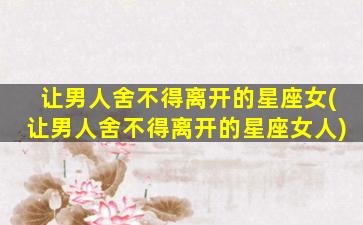 让男人舍不得离开的星座女(让男人舍不得离开的星座女人)