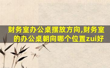 财务室办公桌摆放方向,财务室的办公桌朝向哪个位置zui
好