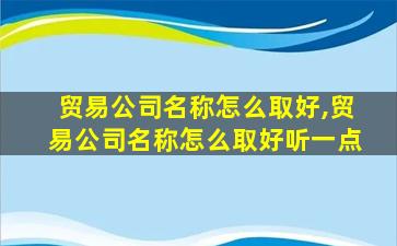 贸易公司名称怎么取好,贸易公司名称怎么取好听一点