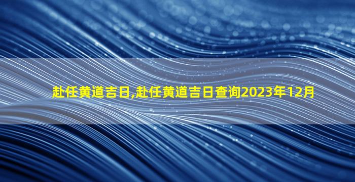 赴任黄道吉日,赴任黄道吉日查询2023年12月