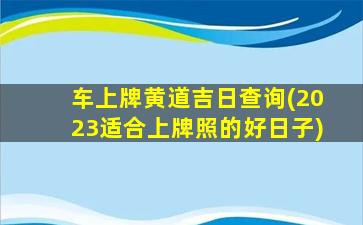 车上牌黄道吉日查询(2023适合上牌照的好日子)