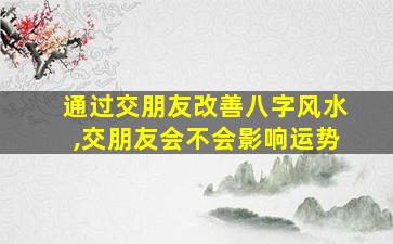 通过交朋友改善八字风水,交朋友会不会影响运势