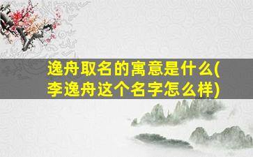 逸舟取名的寓意是什么(李逸舟这个名字怎么样)