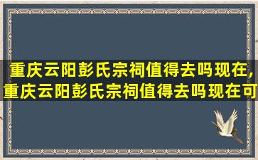 重庆云阳彭氏宗祠值得去吗现在,重庆云阳彭氏宗祠值得去吗现在可以去吗