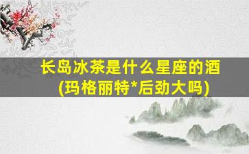长岛冰茶是什么星座的酒(玛格丽特*
后劲大吗)
