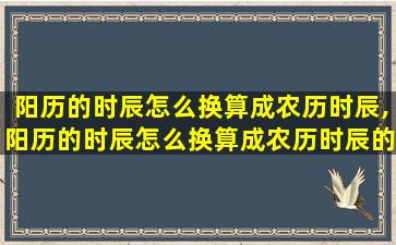 阳历的时辰怎么换算成农历时辰,阳历的时辰怎么换算成农历时辰的时间