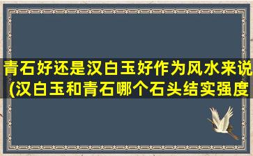 青石好还是汉白玉好作为风水来说(汉白玉和青石哪个石头结实强度高)
