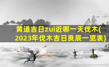 黄道吉日zui
近哪一天伐木(2023年伐木吉日良辰一览表)